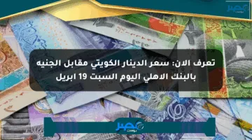 تعرف الآن: سعر الدينار الكويتي مقابل الجنيه بالبنك الأهلي اليوم السبت 19 أبريل